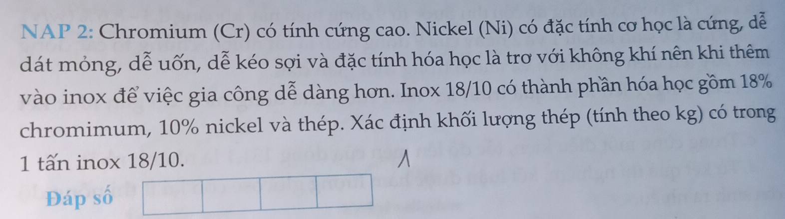 NAP 2: Chromium (Cr) có tính cứng cao. Nickel (Ni) có đặc tính cơ học là cứng, dễ 
dát mỏng, dễ uốn, dễ kéo sợi và đặc tính hóa học là trơ với không khí nên khi thêm 
vào inox để việc gia công dễ dàng hơn. Inox 18/10 có thành phần hóa học gồm 18%
chromimum, 10% nickel và thép. Xác định khối lượng thép (tính theo kg) có trong 
1 tấn inox 18/10. 
Đáp số