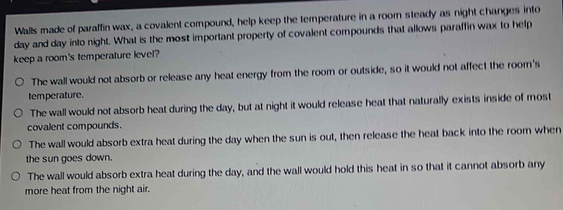 Walls made of paraffin wax, a covalent compound, help keep the temperature in a room steady as night changes into
day and day into night. What is the most important property of covalent compounds that allows paraffin wax to help
keep a room's temperature level?
The wall would not absorb or release any heat energy from the room or outside, so it would not affect the room's
temperature.
The wall would not absorb heat during the day, but at night it would release heat that naturally exists inside of most
covalent compounds.
The wall would absorb extra heat during the day when the sun is out, then release the heat back into the room when
the sun goes down.
The wall would absorb extra heat during the day, and the wall would hold this heat in so that it cannot absorb any
more heat from the night air.