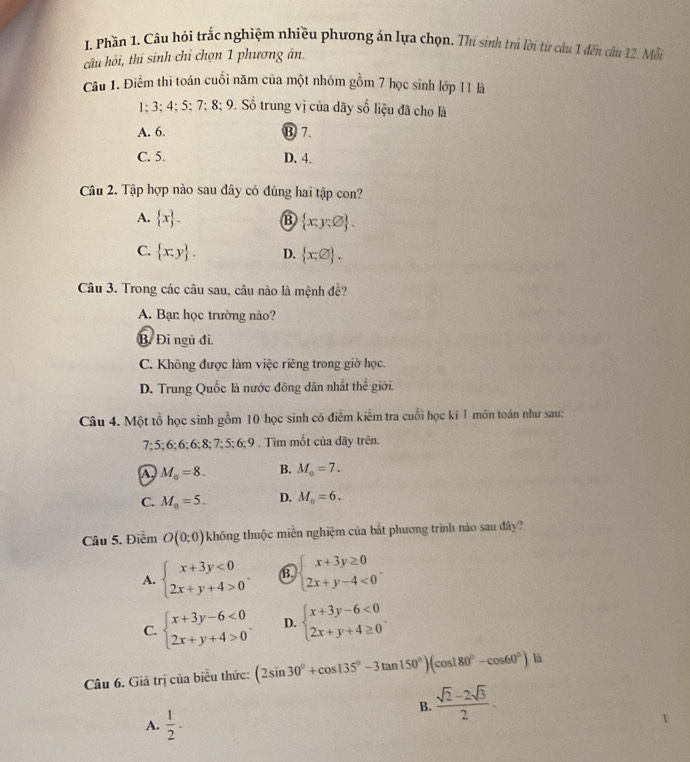 Phần 1, Câu hỏi trắc nghiệm nhiều phương án lựa chọn. Thi sinh trả lời từ câu 1 đến câu 12. Mỗi
câu hỏi, thí sinh chỉ chọn 1 phương án.
Câu 1. Điểm thi toán cuối năm của một nhóm gồm 7 học sinh lớp 11 là
1:3;4;5;7:8;9 Số trung vị của dãy số liệu đã cho là
A. 6. ⑬ 7.
C. 5. D. 4.
Câu 2. Tập hợp nào sau đây có đùng hai tập con?
A.  x . B  x;y:varnothing  .
C.  x:y . D.  x:varnothing  .
Câu 3. Trong các câu sau, câu nào là mệnh đề?
A. Bạn: học trường nào?
B. Đi ngũ đi.
C. Không được làm việc riêng trong giờ học.
D. Trung Quốc là nước đông dân nhất thể giới.
Câu 4. Một tổ học sinh gồm 10 học sinh có điểm kiểm tra cuối học kỉ 1 môn toán như sau:
7 5:6:6:6:8:7:5:6:9. Tìm mốt của dãy trên.
A M_0=8. B. M_0=7.
C. M_0=5. D. M_0=6.
Câu 5. Điểm O(0;0) không thuộc miền nghiệm của bắt phương trình nào sau đây?
A. beginarrayl x+3y<0 2x+y+4>0endarray. . B. beginarrayl x+3y≥ 0 2x+y-4<0endarray. .
C. beginarrayl x+3y-6<0 2x+y+4>0endarray. . D. beginarrayl x+3y-6<0 2x+y+4≥ 0endarray. .
Câu 6. Giá trị của biểu thức: (2sin 30°+cos 135°-3tan 150°)(cos 180°-cos 60°) là
B.  (sqrt(2)-2sqrt(3))/2 .
A.  1/2 .