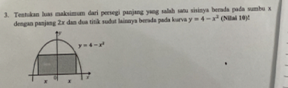 Tentukan luas maksimum dari persegi panjang yang salah satu sisinya berada pada sambu x
dengan panjang 2x dan dua titik sudut lainnya berada pada kurva y=4-x^2 (Nilai 10)!
y=4-x^2
0 x
x x