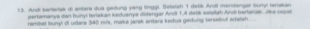 Andi berteriak di antara dua gedung yang tinggi. Setelah 1 detik Andi mendengar bunyi teriakan 
pertamanya dan bunyi teriakan keduanya didengar Andì 1, 4 detik setelan Andi berteriak. Jika cepat 
rambat bunyi di udara 340 m/s, maka jarak antara kedua gedung tersebut adalah…...