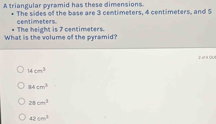 A triangular pyramid has these dimensions.
The sides of the base are 3 centimeters, 4 centimeters, and 5
centimeters.
The height is 7 centimeters.
What is the volume of the pyramid?
2 of 4 QUE
14cm^3
84cm^3
28cm^3
42cm^3