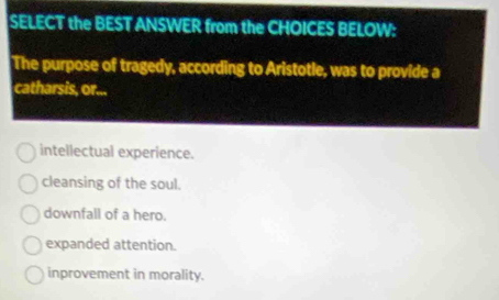 SELECT the BEST ANSWER from the CHOICES BELOW:
The purpose of tragedy, according to Aristotle, was to provide a
catharsis, or...
intellectual experience.
cleansing of the soul.
downfall of a hero.
expanded attention.
inprovement in morality.