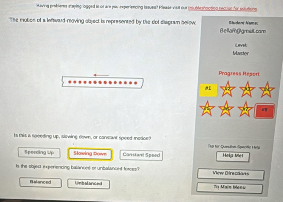 Having problems staying logged in or are you experiencing issues? Please visit our troubleshooting section for solutions.
The motion of a leftward-moving object is represented by the dot diagram below. Student Name:
BellaR@gmail.com
Level:
Master
Progress Report
#1
#8
Is this a speeding up, slowing down, or constant speed motion?
Tap for Question-Specific Help
Speeding Up Slowing Down Constant Speed Help Me!
Is the object experiencing balanced or unbalanced forces? View Directions
Balanced Unbalanced To Main Menu