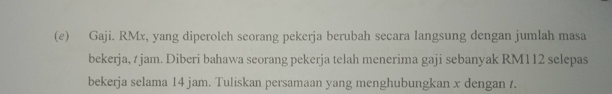 Gaji. RMx, yang diperoleh seorang pekerja berubah secara langsung dengan jumlah masa 
bekerja, t jam. Diberi bahawa seorang pekerja telah menerima gaji sebanyak RM112 selepas 
bekerja selama 14 jam. Tuliskan persamaan yang menghubungkan x dengan t.