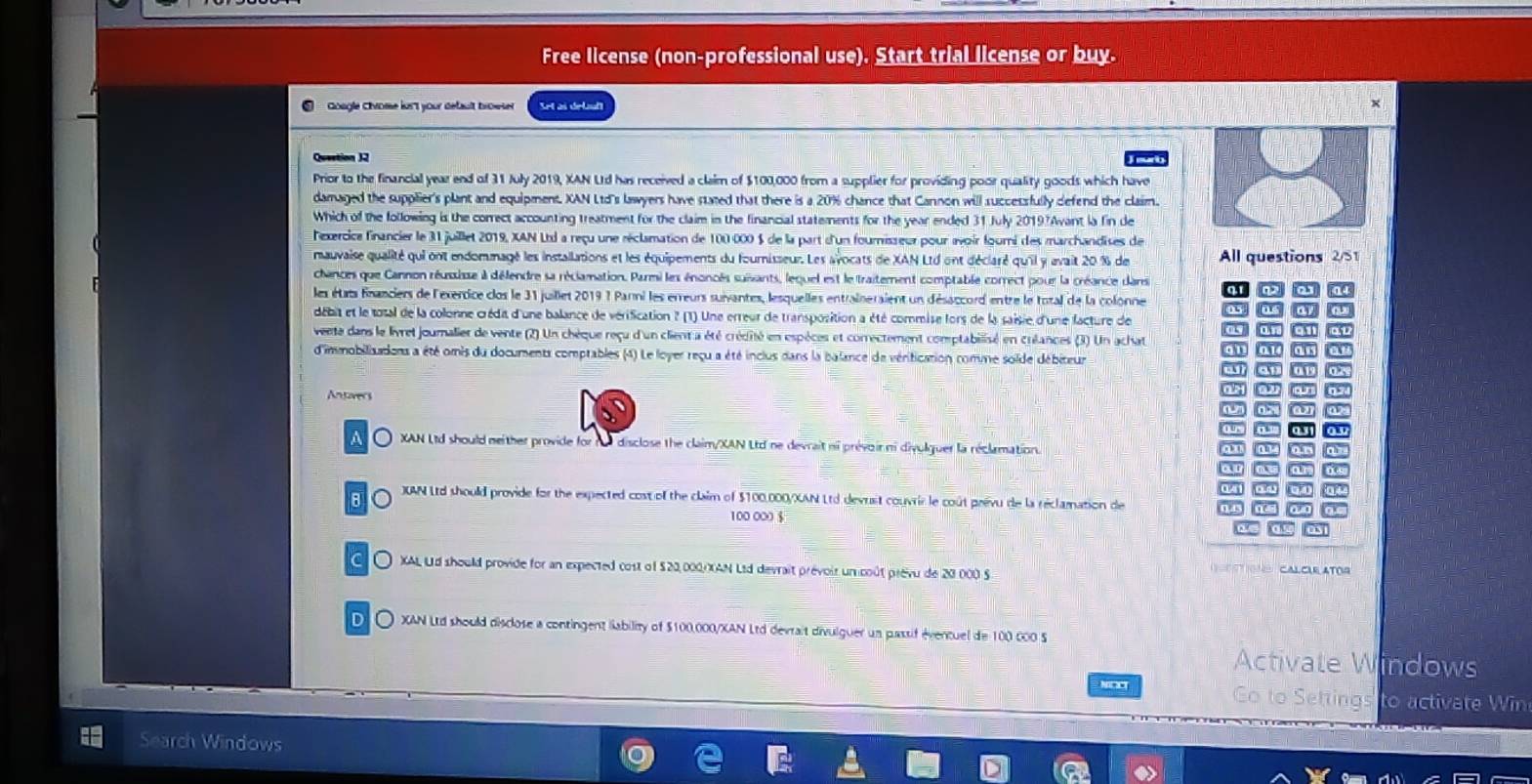 Free license (non-professional use). Start trial license or buy.
Goagle chrome ju't your default browser Set as deluft
Question 32
Prior to the financial year end of 31 July 2019, XAN Ud has received a claim of $100,000 from a supplier for providing poor quality goods which have
damaged the supplier's plant and equipment. XAN Ltd's lawyers have stated that there is a 20% chance that Cannon will successfully defend the claim.
Which of the following is the correct accounting treatment for the claim in the financial statements for the year ended 31 July 2019?Avant la fin de
lexercice financier le 31 juillet 2019, XAN Ltd a reçu une réclamation de 100-000 $ de la part d'un fourisseur pour avoir fourni des marchandises de
mauvaise qualité qui ont endommagé les installations et les équipements du fournisseur. Les avocats de XAN Ltd ont déclaré qu'il y avait 20 % de All questions 2/51
chances que Cannon réuisisse à défendre sa réclamation. Parmi les énoncés suivants, lequel est le traitement comptable correct pour la créance dans
h
les états fnanciers de l'exerdice clos le 31 juillet 2019 ? Parmi les erreurs suivantes, lesquelles entraîneraient un désaccord entre le total de la colonne
débit et le total de la colonne crédit d'une balance de vérification ? (1) Une erreur de transposition a été commise fors de la saisie d'une facture de a a a G
veete dans le livret journalier de vente (2) Un chèque reçu d'un client a été crédité en espèces et correctement comptabilisé en créances (3) Un achat “ ar au av
d'immobilizadons a été omis du documents comptables (4) Le loyer reçu a été inclus dans la balance de vérification comne solde débiteur an at an af
7
Antovers for
a31
a O XAN Ltd should neither provide for nu disclose the claim/XAN Ltd ne devrait ni prévoir ni divulguer la réclamation.
o b t o a
o
8 o JXUAN Ltd should provide for the expected cost of the claim of $100,000/XAN Ltd devuit couvrir le coût prévu de la réclamation de
100 000 $
C〇 XAL Ud should provide for an expected cost of $20,000/XAN Ltd devrait prévoir un coût prévu de 20.000 S
CALCLE ATOG
D.〇 XAN Ltd should disclose a contingent lability of $100.000/XAN Ltd devrait divulguer un passif évencuel de 100 000 S
Activate Windows
NOCCT Go to Settings to activate Win
Search Windows