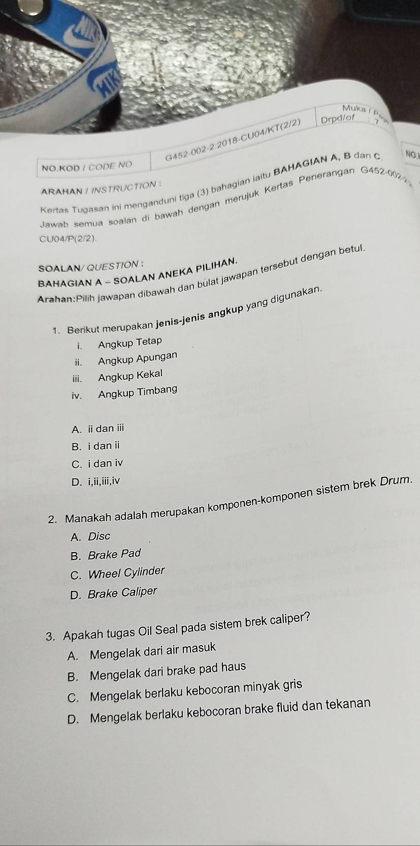 Mukae
G452-002-2:2018-CU04/KT(2/2) Drpd/of
NO.KOD / CODE NO
Kertas Tugasan ini menganduni tiga (3) bahagian iaitu BAHAGIAN A, B dan C NO.I
ARAHAN / INSTRUCTION :
Jawab semua soalan di bawah dengan merujuk Kertas Penerangan G452-0022
CU04/P(2/2).
SOALAN/ QUESTION :
BAHAGIAN A - SOALAN ANEKA PILIHAN.
Arahan:Pilih jawapan dibawah dan bulat jawapan tersebut dengan betul
1. Berikut merupakan jenis-jenis angkup yang digunakan
i. Angkup Tetap
ii. Angkup Apungan
iii. Angkup Kekal
iv. Angkup Timbang
A. i dan ⅲi
B. i dan i
C. i dan iv
D. i,ii,iii,iv
2. Manakah adalah merupakan komponen-komponen sistem brek Drum
A. Disc
B. Brake Pad
C. Wheel Cylinder
D. Brake Caliper
3. Apakah tugas Oil Seal pada sistem brek caliper?
A. Mengelak dari air masuk
B. Mengelak dari brake pad haus
C. Mengelak berlaku kebocoran minyak gris
D. Mengelak berlaku kebocoran brake fluid dan tekanan