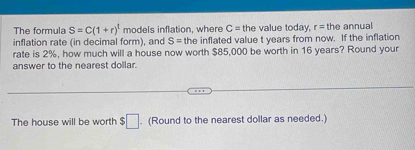 The formula S=C(1+r)^t models inflation, where C= the value today, r= the annual 
inflation rate (in decimal form), and S= the inflated value t years from now. If the inflation 
rate is 2%, how much will a house now worth $85,000 be worth in 16 years? Round your 
answer to the nearest dollar. 
The house will be worth $□. (Round to the nearest dollar as needed.)