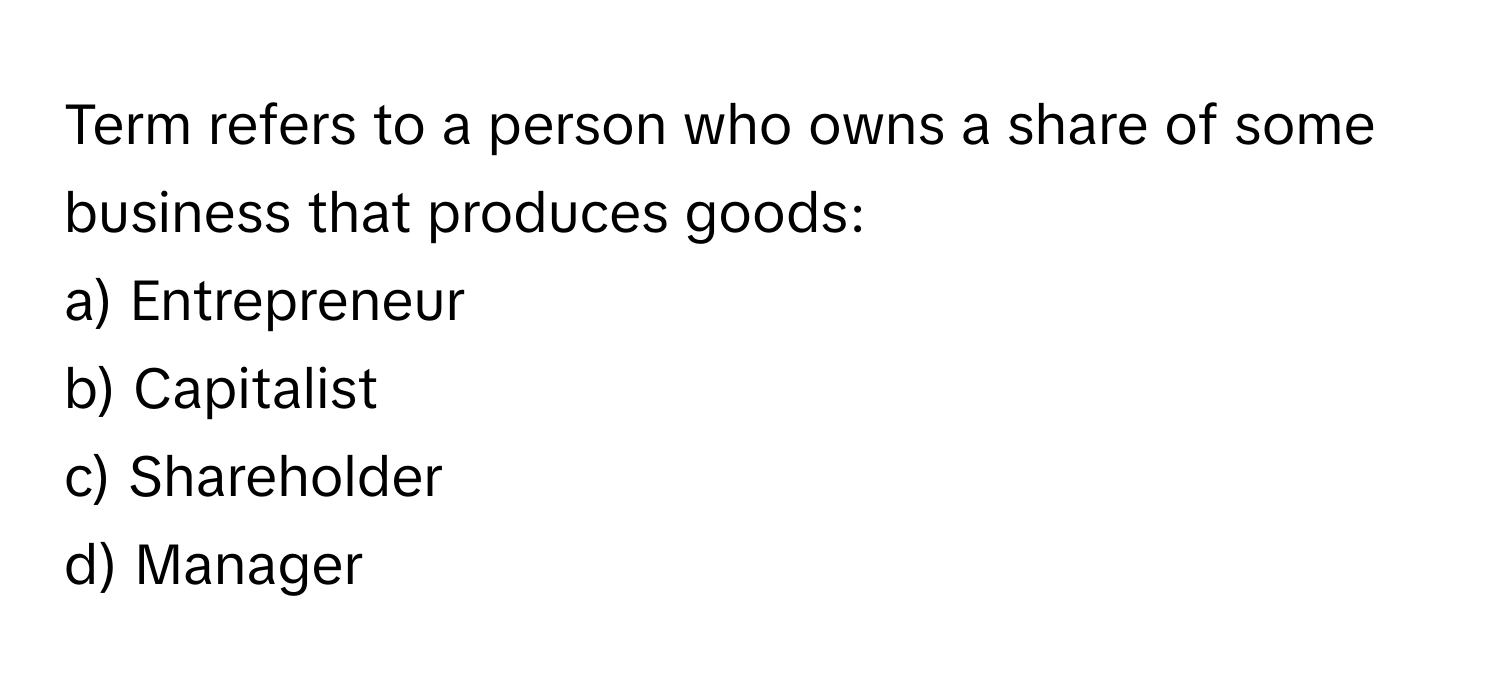 Term refers to a person who owns a share of some business that produces goods:

a) Entrepreneur 
b) Capitalist 
c) Shareholder 
d) Manager