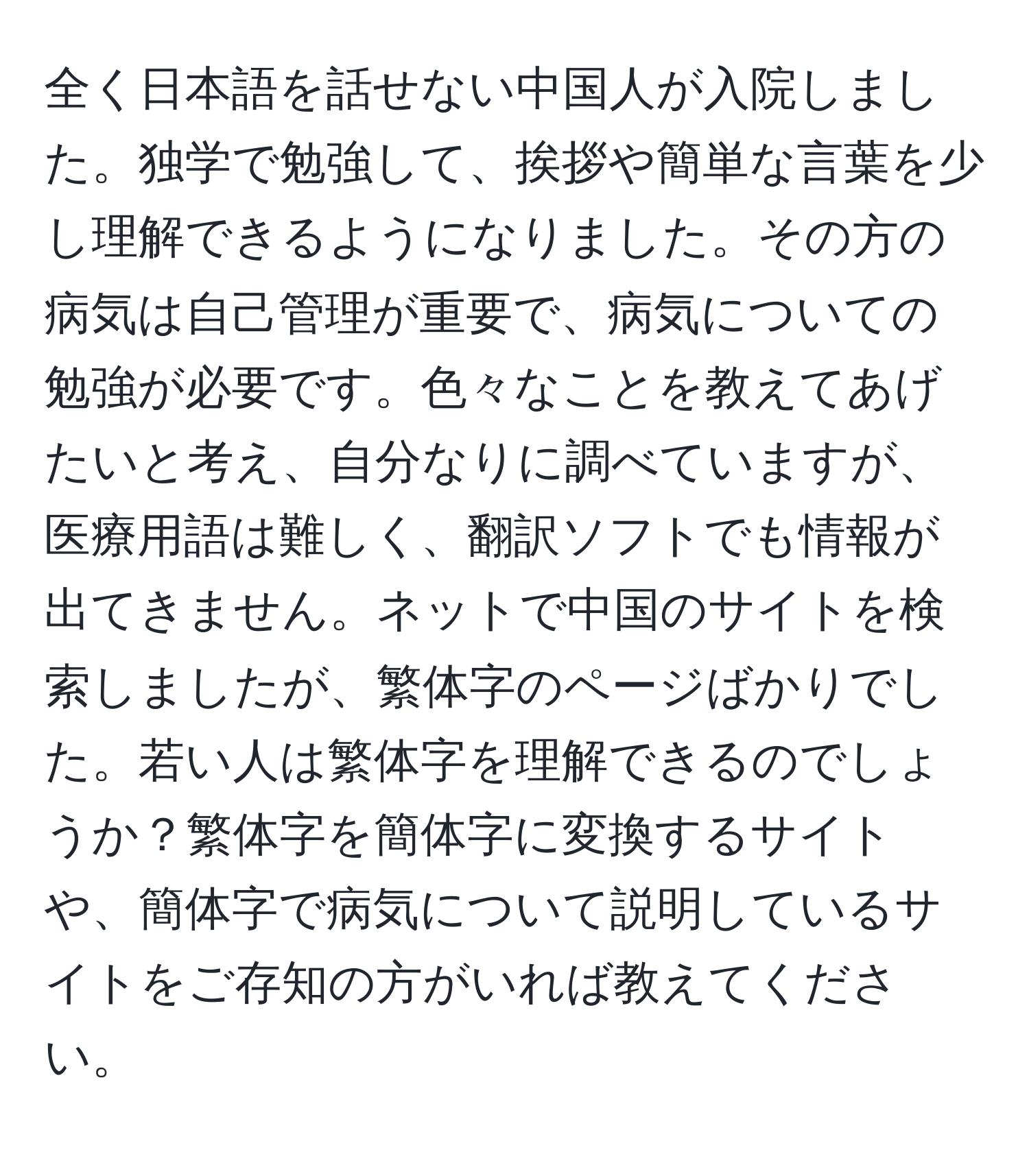 全く日本語を話せない中国人が入院しました。独学で勉強して、挨拶や簡単な言葉を少し理解できるようになりました。その方の病気は自己管理が重要で、病気についての勉強が必要です。色々なことを教えてあげたいと考え、自分なりに調べていますが、医療用語は難しく、翻訳ソフトでも情報が出てきません。ネットで中国のサイトを検索しましたが、繁体字のページばかりでした。若い人は繁体字を理解できるのでしょうか？繁体字を簡体字に変換するサイトや、簡体字で病気について説明しているサイトをご存知の方がいれば教えてください。