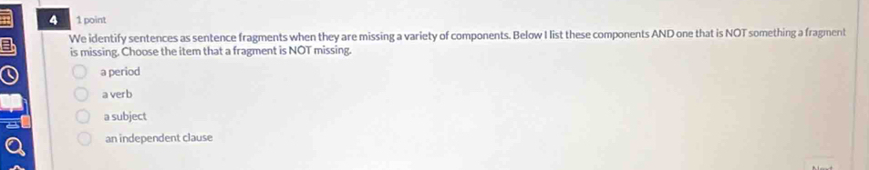 a We identify sentences as sentence fragments when they are missing a variety of components. Below I list these components AND one that is NOT something a fragment
is missing. Choose the item that a fragment is NOT missing.
a period
a ver b
a subject
an independent clause