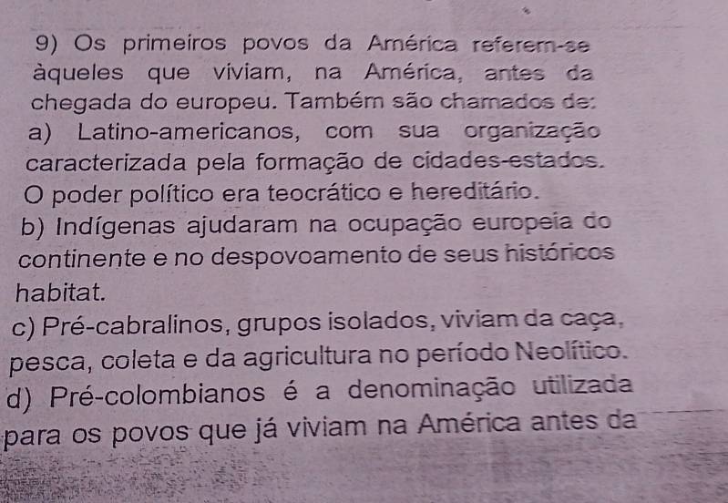 Os primeiros povos da América reférem-se
àqueles que viviam, na América, antes da
chegada do europeu. Também são chamados de:
a) Latino-americanos, com sua organização
caracterizada pela formação de cidades-estados.
O poder político era teocrático e hereditário.
b) Indígenas ajudaram na ocupação europeia do
continente e no despovoamento de seus históricos
habitat.
c) Pré-cabralinos, grupos isolados, viviam da caça,
pesca, coleta e da agricultura no período Neolítico.
d) Pré-colombianos é a denominação utilizada
para os povos que já viviam na América antes da