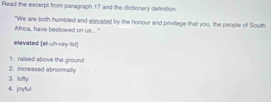 Read the excerpt from paragraph 17 and the dictionary definition.
"We are both humbled and elevated by the honour and privilege that you, the people of South
Africa, have bestowed on us..."
elevated [el-uh-vey-tid]
1. raised above the ground
2. increased abnormally
3. lofty
4. joyful