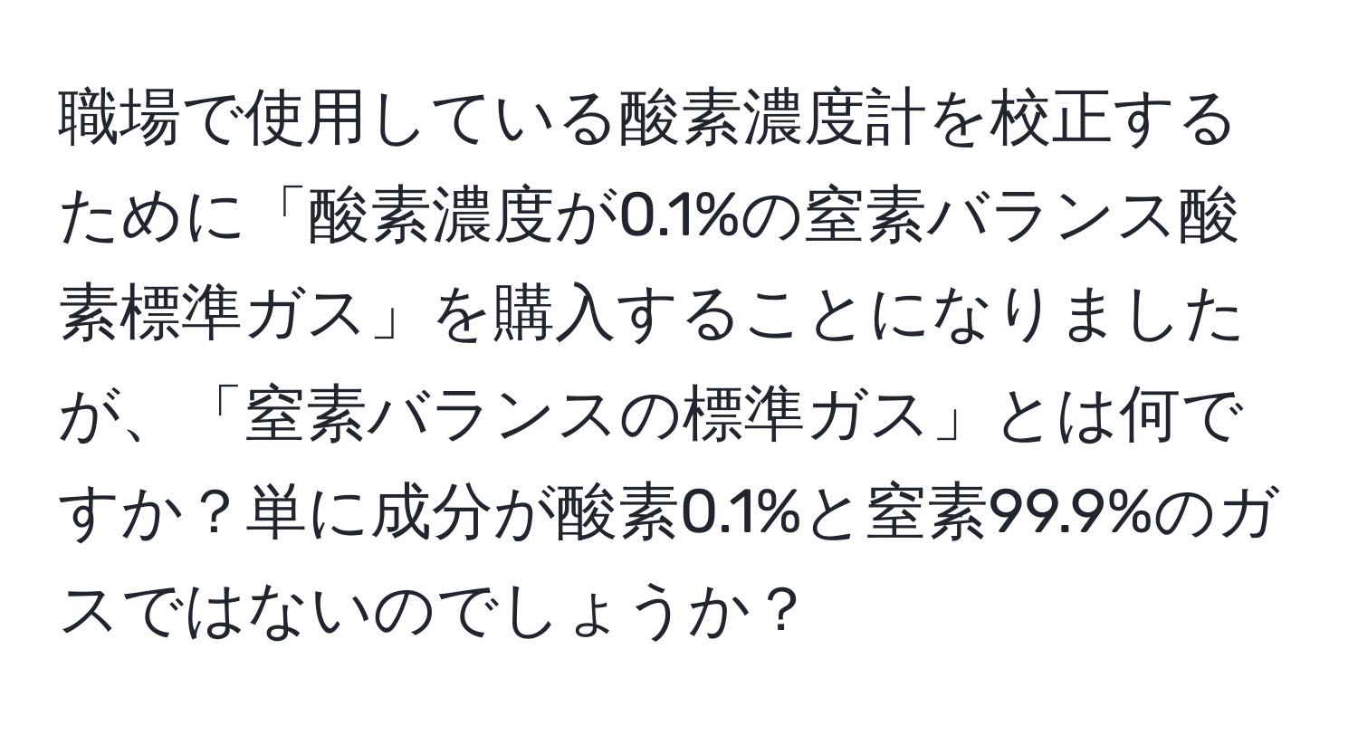 職場で使用している酸素濃度計を校正するために「酸素濃度が0.1%の窒素バランス酸素標準ガス」を購入することになりましたが、「窒素バランスの標準ガス」とは何ですか？単に成分が酸素0.1%と窒素99.9%のガスではないのでしょうか？