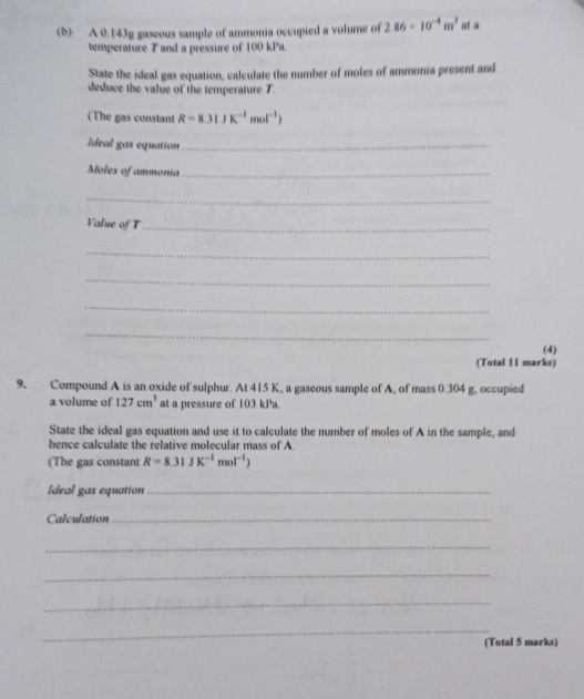 A 0.143g gaseous sample of ammonia occupied a volume of 2.86* 10^(-4)m^3 at a 
temperature T and a pressure of 100 kPa
State the ideal gas equation, calculate the number of moles of ammonia present and 
deduce the value of the temperature 7. 
(The gas constant R=8.31JK^(-1)mol^(-1))
Ideal gas equation_ 
Moles of ammonia_ 
_ 
Value of T_ 
_ 
_ 
_ 
_ 
(4) 
(Total 11 marks) 
9. Compound A is an oxide of sulphur. At 415 K, a gaseous sample of A, of mass 0.304 g, occupied 
a volume of 127cm^3 at a pressure of 103 kPa. 
State the ideal gas equation and use it to calculate the number of moles of A in the sample, and 
hence calculate the relative molecular mass of A 
(The gas constant R=8.31JK^(-1)mol^(-1))
Ideal gas equation_ 
Calculation_ 
_ 
_ 
_ 
_ 
(Total 5 marks)