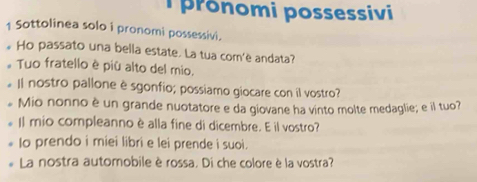 pronomi possessivi 
1 Sottolinea solo i pronomi possessivi. 
Ho passato una bella estate. La tua com'è andata? 
。 Tuo fratello è più alto del mio. 
Il nostro pallone è sgonfio; possiamo giocare con il vostro? 
# Mio nonno è un grande nuotatore e da giovane ha vinto molte medaglie; e il tuo? 
Il mio compleanno è alla fine di dicembre. E il vostro? 
Io prendo i miei libri e lei prende i suoi. 
La nostra automobile èrossa. Di che colore è la vostra?