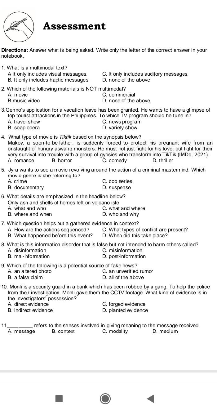 Assessment
Directions: Answer what is being asked. Write only the letter of the correct answer in your
notebook .
1. What is a multimodal text?
A It only includes visual messages. C. It only includes auditory messages.
B. It only includes haptic messages. D. none of the above
2. Which of the following materials is NOT multimodal?
A. movie C. commercial
B music video D. none of the above.
3.Genno's application for a vacation leave has been granted. He wants to have a glimpse of
top tourist attractions in the Philippines. To which TV program should he tune in?
A. travel show C. news program
B. soap opera D. variety show
4. What type of movie is Tiktik based on the synopsis below?
Makoy, a soon-to-be-father, is suddenly forced to protect his pregnant wife from an
onslaught of hungry aswang monsters. He must not just fight for his love, but fight for their
very survival into trouble with a group of gypsies who transform into TikTik (IMDb, 2021).
A. romance B. horror C. comedy D. thriller
5. Jyra wants to see a movie revolving around the action of a criminal mastermind. Which
movie genre is she referring to?
A. crime C. cop series
B. documentary D. suspense
6. What details are emphasized in the headline below?
Only ash and shells of homes left on volcano isle
A. what and who C. what and where
B. where and when D. who and why
7. Which question helps put a gathered evidence in context?
A. How are the actions sequenced? C. What types of conflict are present?
B. What happened before this event? D. When did this take place?
8. What is this information disorder that is false but not intended to harm others called?
A. disinformation C. misinformation
B. mal-information D. post-information
9. Which of the following is a potential source of fake news?
A. an altered photo C. an unverified rumor
B. a false claim D. all of the above
10. Monli is a security guard in a bank which has been robbed by a gang. To help the police
from their investigation, Monli gave them the CCTV footage. What kind of evidence is in
the investigators' possession?
A. direct evidence C. forged evidence
B. indirect evidence D. planted evidence
11_  refers to the senses involved in giving meaning to the message received.
A. message B. context C. modality D. medium