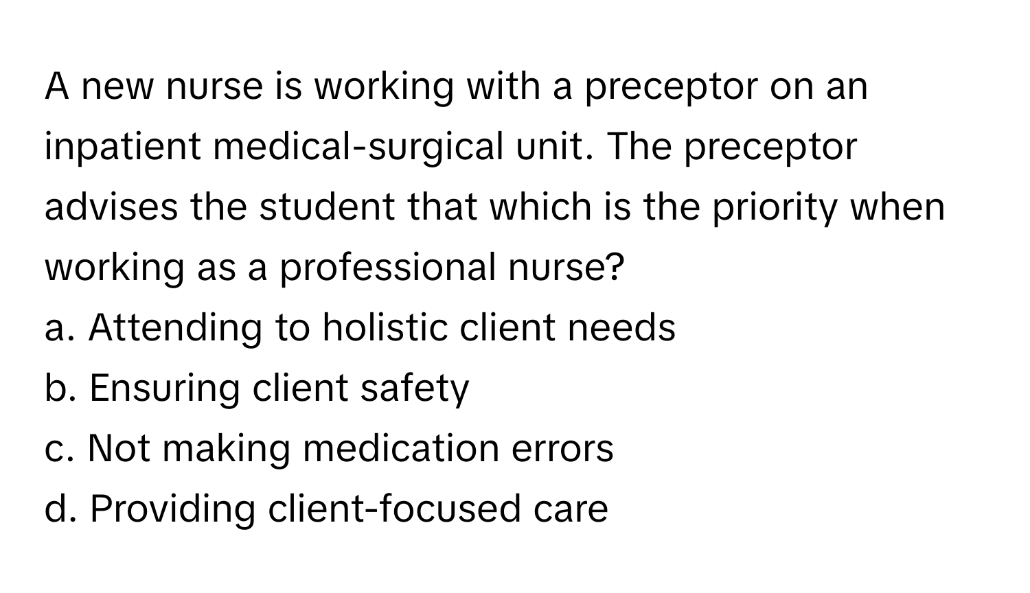 A new nurse is working with a preceptor on an inpatient medical-surgical unit. The preceptor advises the student that which is the priority when working as a professional nurse?

a. Attending to holistic client needs 
b. Ensuring client safety 
c. Not making medication errors 
d. Providing client-focused care