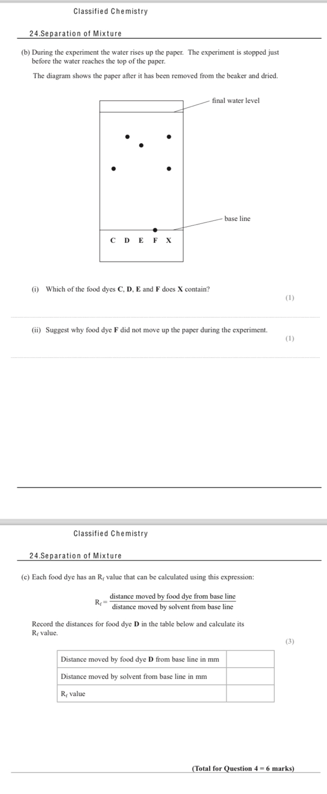 Classified Chemistry 
24.Separation of Mixture 
(b) During the experiment the water rises up the paper. The experiment is stopped just 
before the water reaches the top of the paper. 
The diagram shows the paper after it has been removed from the beaker and dried. 
final water level 
base line
CD E F X
(i) Which of the food dyes C, D, E and F does X contain? 
(1) 
_ 
(ii) Suggest why food dye F did not move up the paper during the experiment. 
(1) 
_ 
_ 
Classified Chemistry 
24.Separation of Mixture 
(c) Each food dye has an Rị value that can be calculated using this expression:
R_f= distan cemovedbyfooddyefrombaseline/distan cemovedbysolventfrombaseline 
Record the distances for food dye D in the table below and calculate its 
Rr value. 
(3) 
(Total for Question 4 = 6 marks)