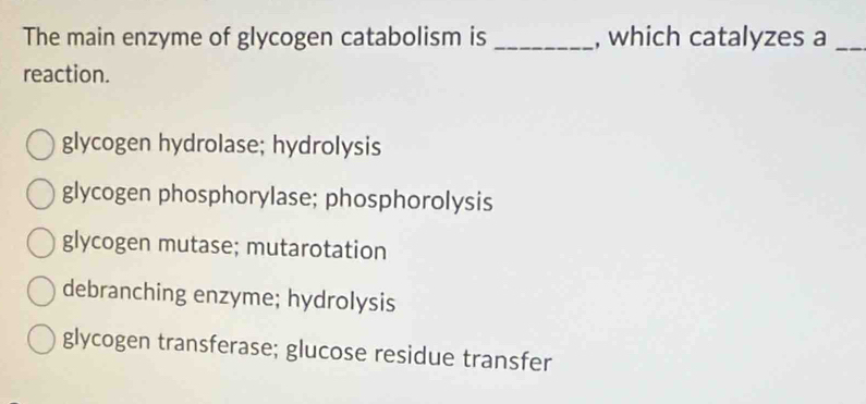 The main enzyme of glycogen catabolism is _, which catalyzes a_
reaction.
glycogen hydrolase; hydrolysis
glycogen phosphorylase; phosphorolysis
glycogen mutase; mutarotation
debranching enzyme; hydrolysis
glycogen transferase; glucose residue transfer