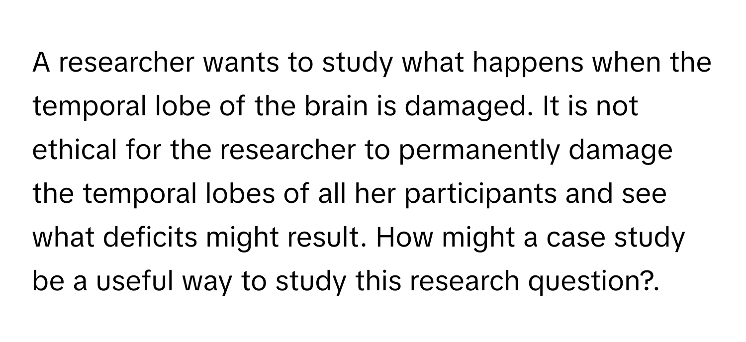 A researcher wants to study what happens when the temporal lobe of the brain is damaged. It is not ethical for the researcher to permanently damage the temporal lobes of all her participants and see what deficits might result. How might a case study be a useful way to study this research question?.