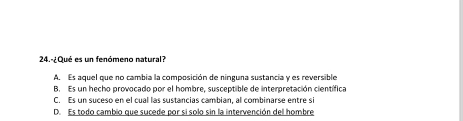 24.-¿Qué es un fenómeno natural?
A. Es aquel que no cambia la composición de ninguna sustancia y es reversible
B. Es un hecho provocado por el hombre, susceptible de interpretación científica
C. Es un suceso en el cual las sustancias cambian, al combinarse entre si
D. Es todo cambio que sucede por si solo sin la intervención del hombre