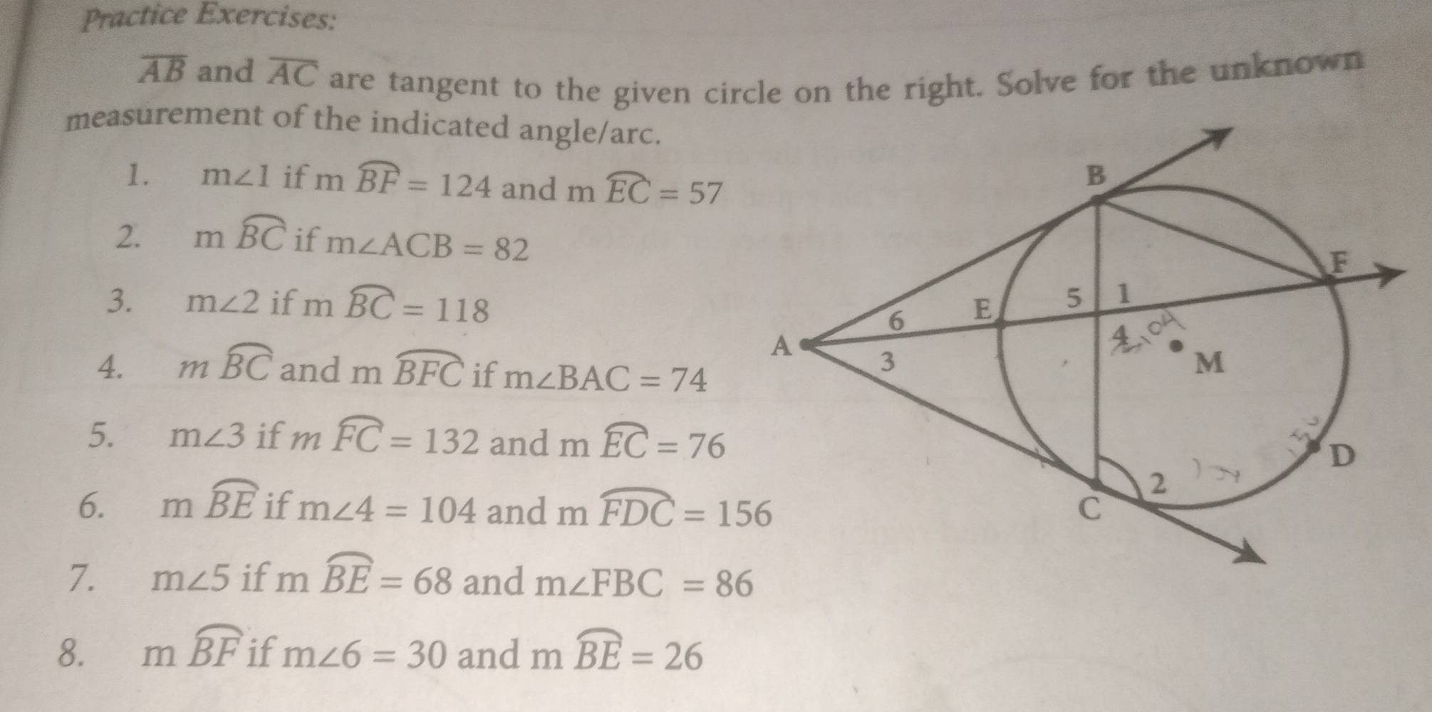 Practice Exercises:
overline AB and overline AC are tangent to the given circle on the right. Solve for the unknown 
measurement of the indicated angle/arc. 
1. m∠ 1 if mwidehat BF=124 and mwidehat EC=57
2. mwidehat BC if m∠ ACB=82
3. m∠ 2 if mwidehat BC=118
4. mwidehat BC and mwidehat BFC if m∠ BAC=74
5. m∠ 3 if mwidehat FC=132 and mwidehat EC=76
6. mwidehat BE if m∠ 4=104 and mwidehat FDC=156
7. m∠ 5 if mwidehat BE=68 and m∠ FBC=86
8. mwidehat BF if m∠ 6=30 and mwidehat BE=26