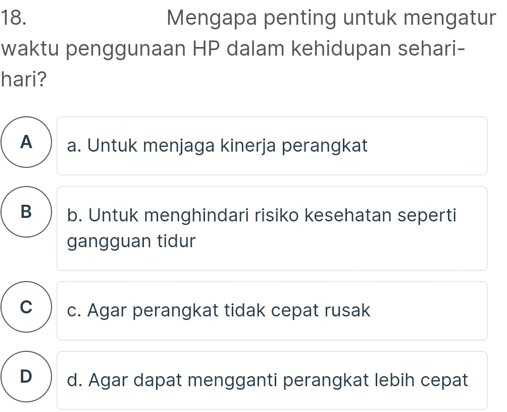 Mengapa penting untuk mengatur
waktu penggunaan HP dalam kehidupan sehari-
hari?
A a. Untuk menjaga kinerja perangkat
B b. Untuk menghindari risiko kesehatan seperti
gangguan tidur
C c. Agar perangkat tidak cepat rusak
D) d. Agar dapat mengganti perangkat lebih cepat