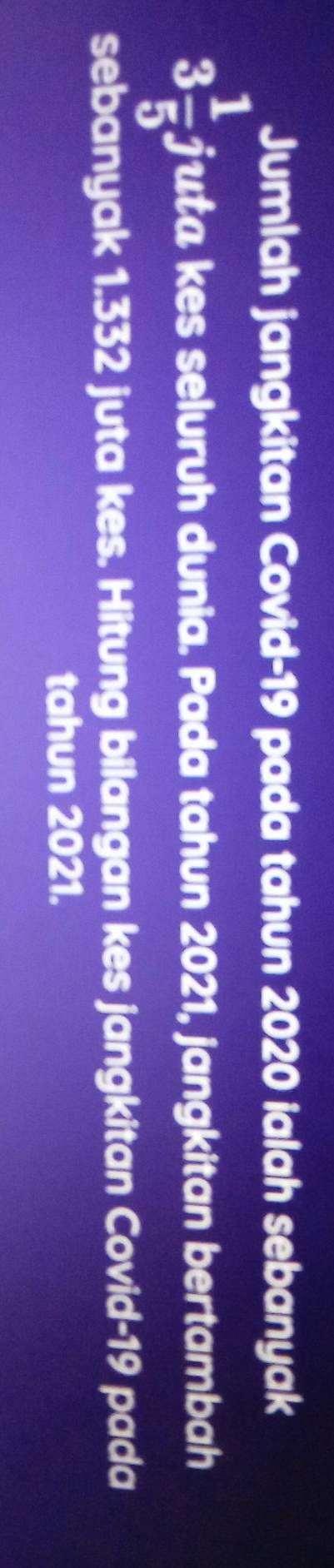 Jumlah jangkitan Covid- 19 pada tahun 2020 ialah sebanyak
3 1/5  juta kes seluruh dunia. Pada tahun 2021, jangkitan bertambah 
sebanyak 1.332 juta kes. Hitung bilangan kes jangkitan Covid- 19 pada 
tahun 2021.