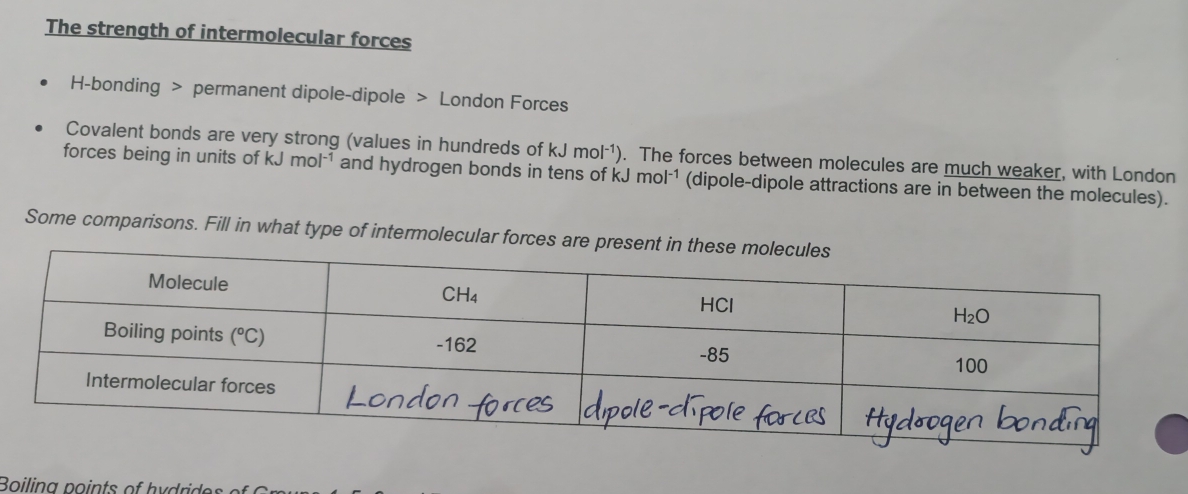 The strength of intermolecular forces
H-bonding > permanent dipole-dipole > London Forces
Covalent bonds are very strong (values in hundreds of kJmol^(-1)). The forces between molecules are much weaker, with London
forces being in units of kJmol^(-1) and hydrogen bonds in tens of kJmol^(-1) (dipole-dipole attractions are in between the molecules).
Some comparisons. Fill in what type of intermolecular forces ar