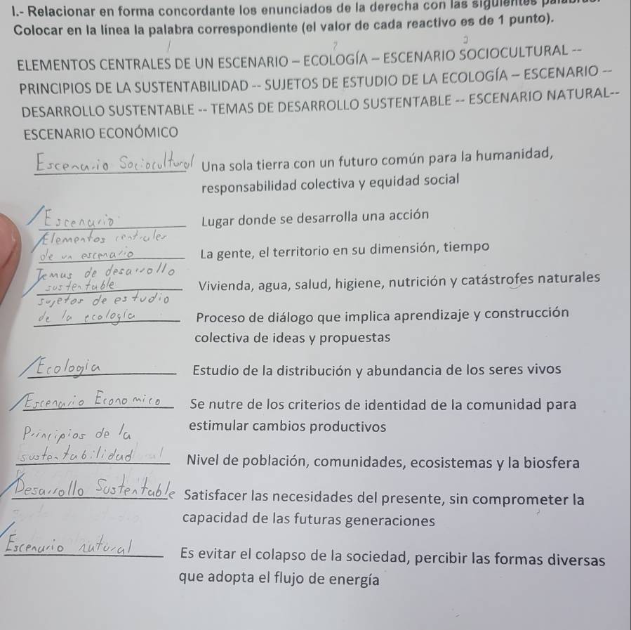 Relacionar en forma concordante los enunciados de la derecha con las siguientes par 
Colocar en la línea la palabra correspondiente (el valor de cada reactivo es de 1 punto). 
ELEMENTOS CENTRALES DE UN ESCENARIO — ECOLOGÍA — ESCENARIO SOCIOCULTURAL -- 
PRINCIPIOS DE LA SUSTENTABILIDAD -- SUJETOS DE ESTUDIO DE LA ECOLOGÍA — ESCENARIO -- 
DESARROLLO SUSTENTABLE -- TEMAS DE DESARROLLO SUSTENTABLE -- ESCENARIO NATURAL-- 
esCenario eConómico 
_ 
Una sola tierra con un futuro común para la humanidad, 
responsabilidad colectiva y equidad social 
_Lugar donde se desarrolla una acción 
_La gente, el territorio en su dimensión, tiempo 
_ 
Vivienda, agua, salud, higiene, nutrición y catástrofes naturales 
_Proceso de diálogo que implica aprendizaje y construcción 
colectiva de ideas y propuestas 
_Estudio de la distribución y abundancia de los seres vivos 
_Se nutre de los criterios de identidad de la comunidad para 
estimular cambios productivos 
_Nivel de población, comunidades, ecosistemas y la biosfera 
_Satisfacer las necesidades del presente, sin comprometer la 
capacidad de las futuras generaciones 
_Es evitar el colapso de la sociedad, percibir las formas diversas 
que adopta el flujo de energía