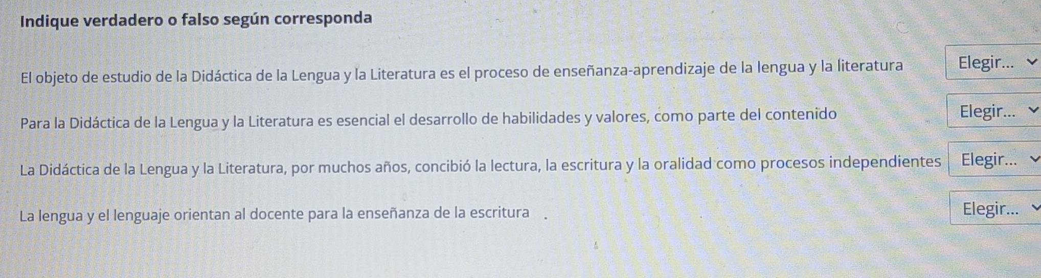 Indique verdadero o falso según corresponda 
El objeto de estudio de la Didáctica de la Lengua y la Literatura es el proceso de enseñanza-aprendizaje de la lengua y la literatura Elegir... 
Para la Didáctica de la Lengua y la Literatura es esencial el desarrollo de habilidades y valores, como parte del contenido 
Elegir... 
La Didáctica de la Lengua y la Literatura, por muchos años, concibió la lectura, la escritura y la oralidad como procesos independientes Elegir... 
La lengua y el lenguaje orientan al docente para la enseñanza de la escritura . 
Elegir...