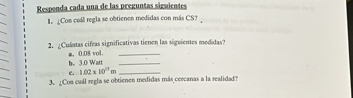 Responda cada una de las preguntas siguientes 
1. ¿Con cuál regla se obtienen medidas con más CS? 
2. ¿Cuántas cifras significativas tienen las siguientes medidas? 
a. 0.08 vol._ 
b. 3.0 Watt _ 
c. 1.02* 10^(15)m _ 
3. ¿Con cuál regla se obtienen medidas más cercanas a la realidad?