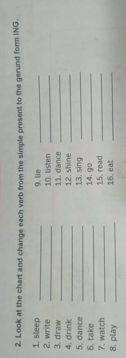 Look at the chart and change each verb from the simple present to the gerund form ING. 
1. sleep _9. lie_ 
2. write _10. listen_ 
3. draw _11. dance_ 
4. drink _12. shine_ 
5. dance _13. sing_ 
6. take _14. go_ 
7. watch _15. read_ 
8. play _16. eat_