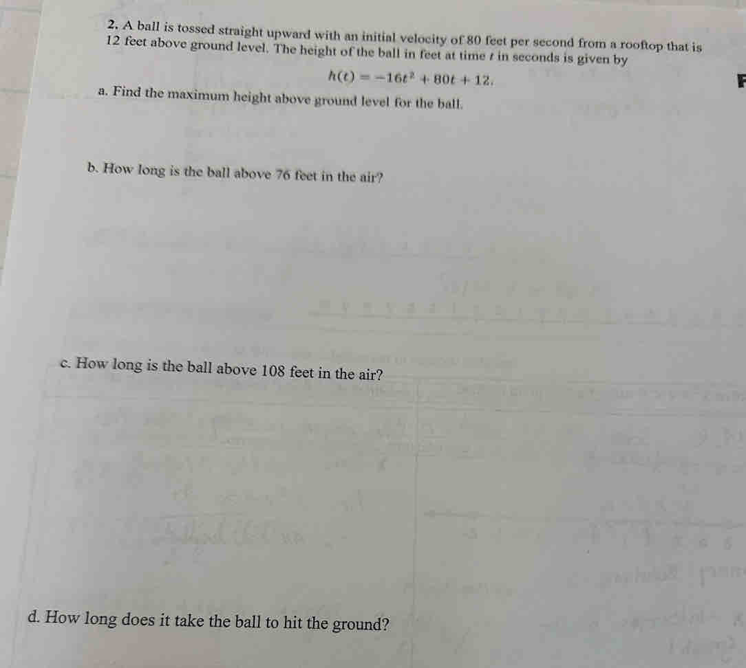 A ball is tossed straight upward with an initial velocity of 80 feet per second from a rooftop that is
12 feet above ground level. The height of the ball in feet at time t in seconds is given by
h(t)=-16t^2+80t+12. 
a. Find the maximum height above ground level for the ball. 
b. How long is the ball above 76 feet in the air? 
c. How long is the ball above 108 feet in the air? 
d. How long does it take the ball to hit the ground?
