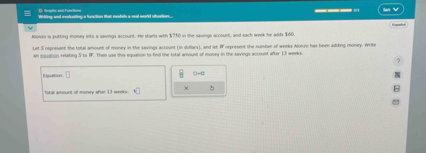 Graphs and Functions 
Writing and evaluating a function that models a real-world situation::... ___ Ian 
Español 
Alonzo is putting money into a savings account. He starts with $750 in the savings account, and each week he adds $60. 
Let S represent the total amount of money in the savings account (in dollars), and let F represent the number of weeks Alonzo has been adding money. Write 
an equation relating S to F. Then use this equation to find the total amount of money in the savings account after 13 weeks. 
? 
Equation:
 □ /□   □ =□
× 
. 
Total amount of money after 13 weeks :