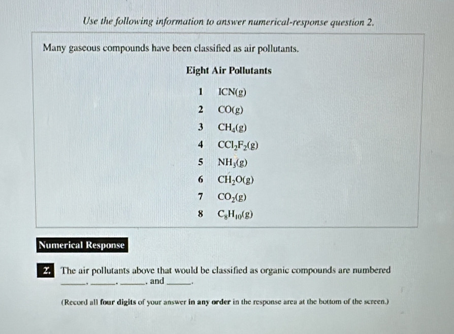 Use the following information to answer numerical-response question 2. 
Many gaseous compounds have been classified as air pollutants. 
Eight Air Pollutants 
1 ICN(g)
2 CO(g)
3 CH_4(g)
4 CCl_2F_2(g)
5 NH_3(g)
6 CH_2O(g)
7 CO_2(g)
8 C_8H_10(g)
Numerical Response 
2 The air pollutants above that would be classified as organic compounds are numbered 
_._ ._ . and_ . 
(Record all four digits of your answer in any order in the response area at the bottom of the screen.)