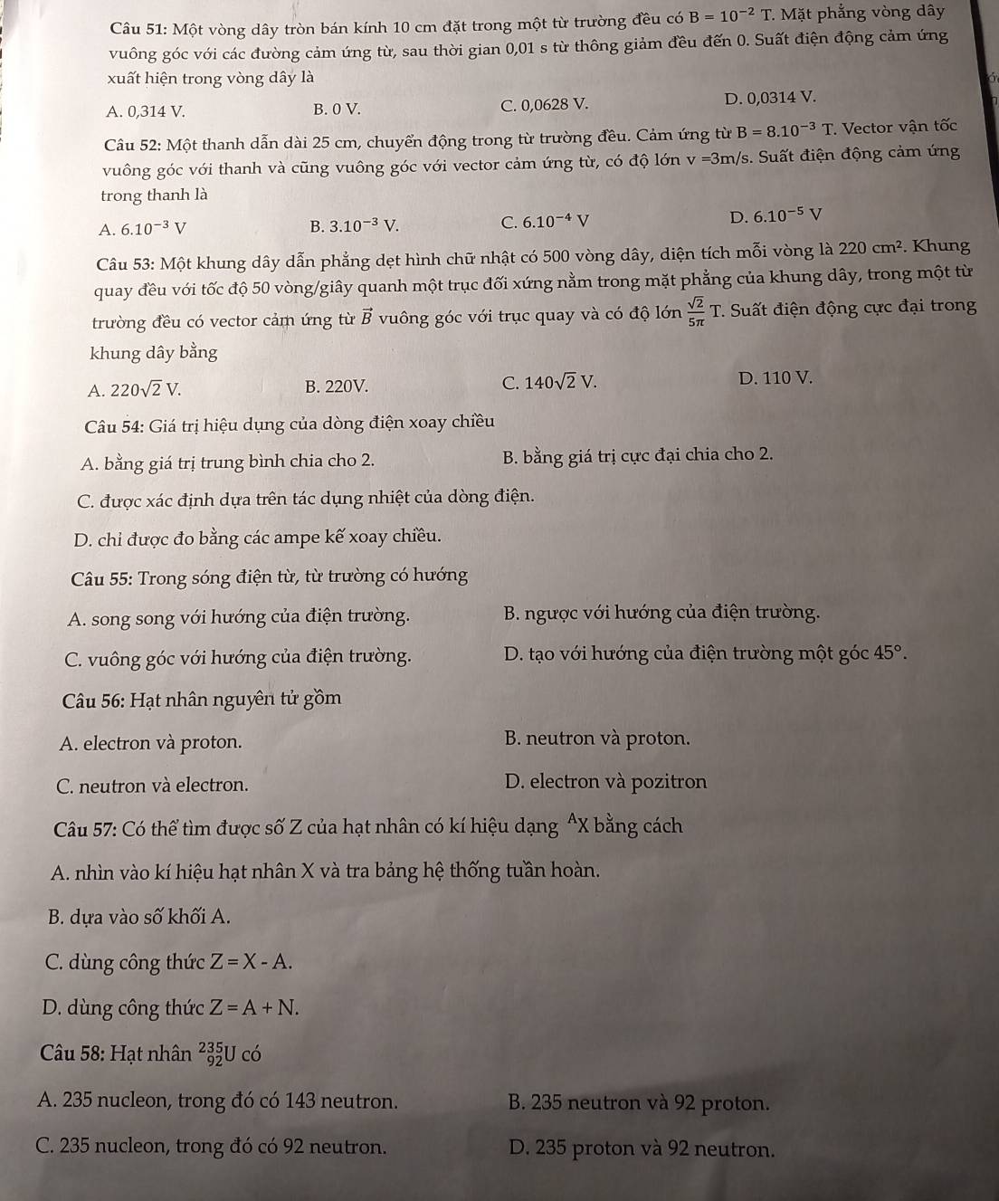 Một vòng dây tròn bán kính 10 cm đặt trong một từ trường đều có B=10^(-2)T. * Mặt phẳng vòng dây
vuông góc với các đường cảm ứng từ, sau thời gian 0,01 s từ thông giảm đều đến 0. Suất điện động cảm ứng
xuất hiện trong vòng dây là a
A. 0,314 V. B. 0 V. C. 0,0628 V. D. 0,0314 V.
Câầu 52: Một thanh dẫn dài 25 cm, chuyển động trong từ trường đều. Cảm ứng từ B=8.10^(-3)T. Vector vận tốc
vuông góc với thanh và cũng vuông góc với vector cảm ứng từ, có độ lớn v=3m/ /s. Suất điện động cảm ứng
trong thanh là
A. 6.10^(-3)V B. 3.10^(-3)V. C. 6.10^(-4)V D. 6.10^(-5)V
Câu 53: Một khung dây dẫn phẳng dẹt hình chữ nhật có 500 vòng dây, diện tích mỗi vòng là 220cm^2. Khung
quay đều với tốc độ 50 vòng/giây quanh một trục đối xứng nằm trong mặt phẳng của khung dây, trong một từ
trường đều có vector cảm ứng từ vector B vuông góc với trục quay và có độ lớn  sqrt(2)/5π  T * Suất điện động cực đại trong
khung dây bằng
A. 220sqrt(2)V. B. 220V. C. 140sqrt(2)V. D. 110 V.
*  Câu 54: Giá trị hiệu dụng của dòng điện xoay chiều
A. bằng giá trị trung bình chia cho 2. B. bằng giá trị cực đại chia cho 2.
C. được xác định dựa trên tác dụng nhiệt của dòng điện.
D. chỉ được đo bằng các ampe kế xoay chiều.
Câu 55: Trong sóng điện từ, từ trường có hướng
A. song song với hướng của điện trường. B. ngược với hướng của điện trường.
C. vuông góc với hướng của điện trường. D. tạo với hướng của điện trường một góc 45°.
*  Câu 56: Hạt nhân nguyên tử gồm
A. electron và proton. B. neutron và proton.
C. neutron và electron. D. electron và pozitron
Câu 57: Có thể tìm được số Z của hạt nhân có kí hiệu dạng ^X bằng cách
A. nhìn vào kí hiệu hạt nhân X và tra bảng hệ thống tuần hoàn.
B. dựa vào số khối A.
C. dùng công thức Z=X-A.
D. dùng công thức Z=A+N.
Câu 58: Hạt nhân _(92)^(235)Uco
A. 235 nucleon, trong đó có 143 neutron. B. 235 neutron và 92 proton.
C. 235 nucleon, trong đó có 92 neutron. D. 235 proton và 92 neutron.
