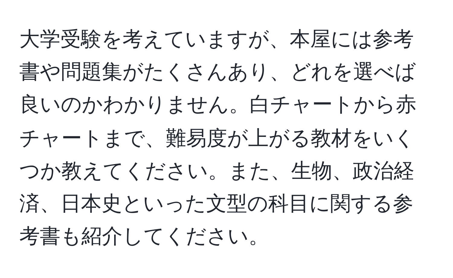 大学受験を考えていますが、本屋には参考書や問題集がたくさんあり、どれを選べば良いのかわかりません。白チャートから赤チャートまで、難易度が上がる教材をいくつか教えてください。また、生物、政治経済、日本史といった文型の科目に関する参考書も紹介してください。