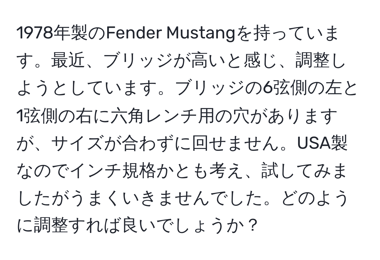 1978年製のFender Mustangを持っています。最近、ブリッジが高いと感じ、調整しようとしています。ブリッジの6弦側の左と1弦側の右に六角レンチ用の穴がありますが、サイズが合わずに回せません。USA製なのでインチ規格かとも考え、試してみましたがうまくいきませんでした。どのように調整すれば良いでしょうか？