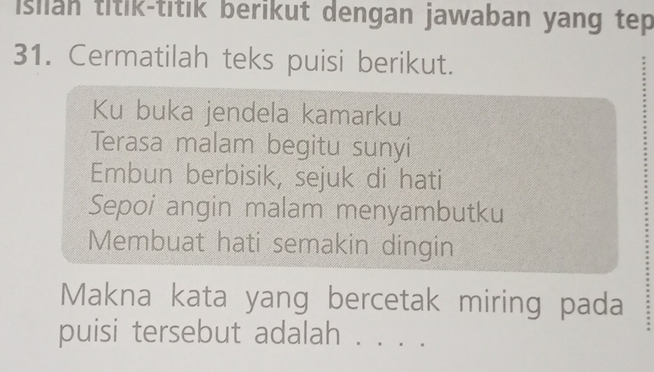 Isiian titik-titik berikut dengan jawaban yang tep 
31. Cermatilah teks puisi berikut. 
Ku buka jendela kamarku 
Terasa malam begitu sunyi 
Embun berbisik, sejuk di hati 
Sepoi angin malam menyambutku 
Membuat hati semakin dingin 
Makna kata yang bercetak miring pada 
puisi tersebut adalah . . . .