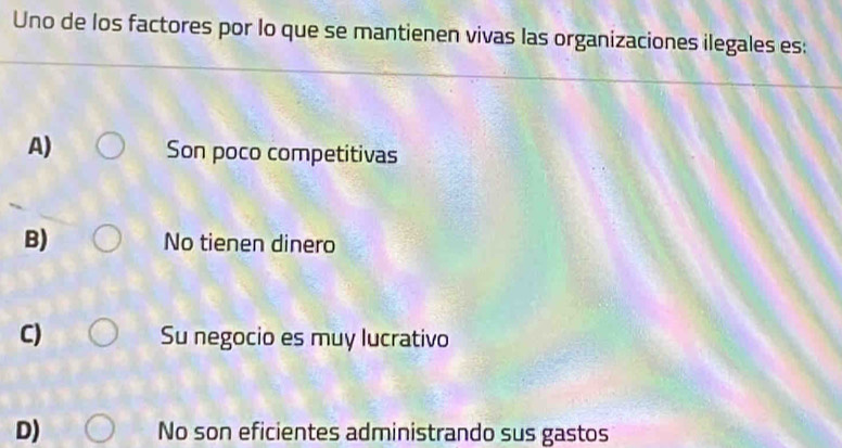 Uno de los factores por lo que se mantienen vivas las organizaciones ilegales es:
A) Son poco competitivas
B) No tienen dinero
C) Su negocio es muy lucrativo
D) No son eficientes administrando sus gastos