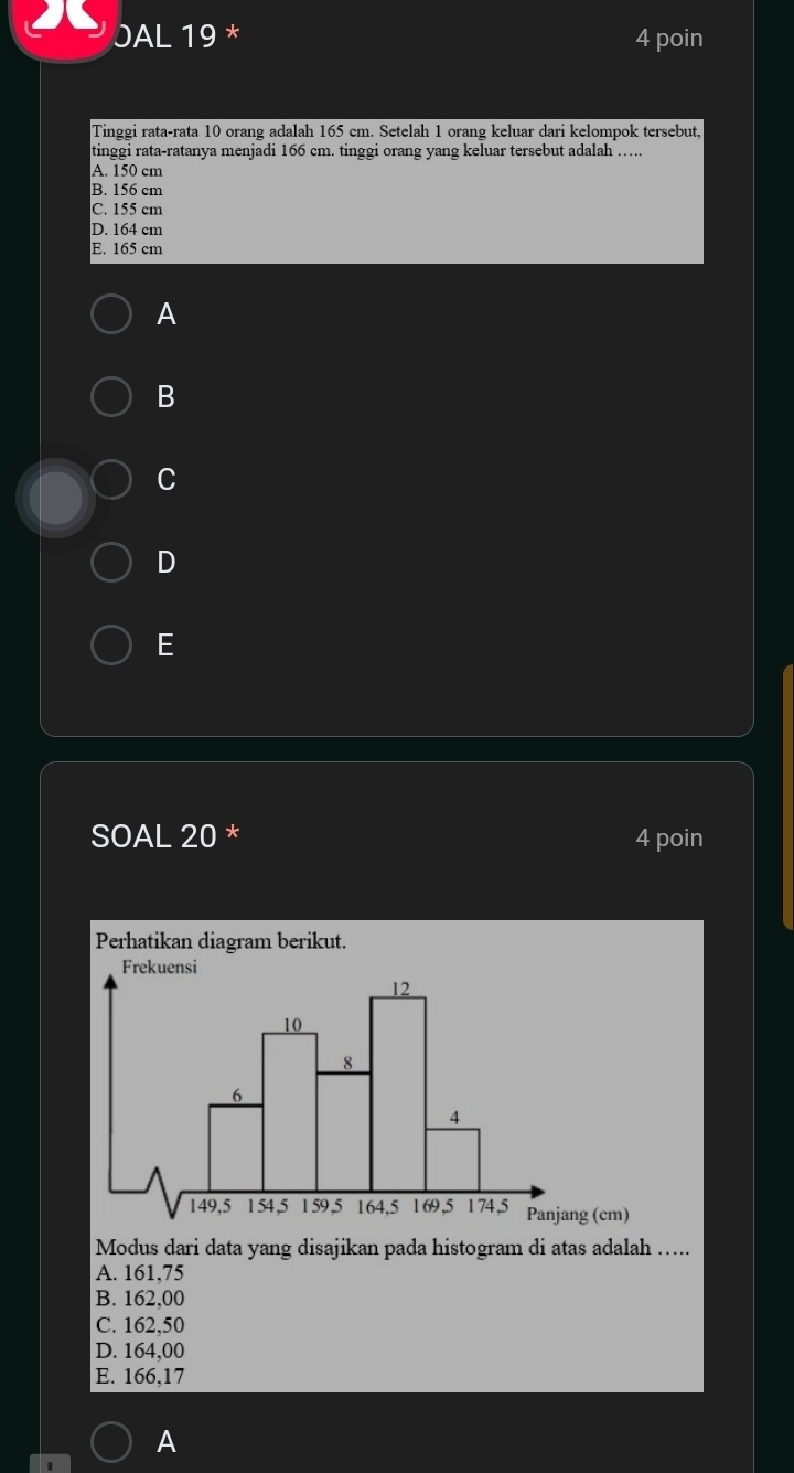 JAL 19 * 4 poin
Tinggi rata-rata 10 orang adalah 165 cm. Setelah 1 orang keluar dari kelompok tersebut,
tinggi rata-ratanya menjadi 166 cm. tinggi orang yang keluar tersebut adalah …..
A. 150 cm
B. 156 cm
C. 155 cm
D. 164 cm
E. 165 cm
A
B
C
D
E
SOAL 20 * 4 poin
Perhatikan diagram berikut.
Frekuensi
12
10
8
6
4
149, 5 154, 5 159 , 5 164, 5 1 69, 5 174, 5 Panjang (cm)
Modus dari data yang disajikan pada histogram di atas adalah …...
A. 161,75
B. 162,00
C. 162,50
D. 164,00
E. 166,17
A