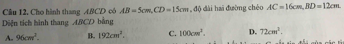 Cho hình thang ABCD có AB=5cm, CD=15cm , độ dài hai đường chéo AC=16cm, BD=12cm. 
Diện tích hình thang ABCD bằng
A. 96cm^2.
B. 192cm^2. C. 100cm^2. D. 72cm^2.