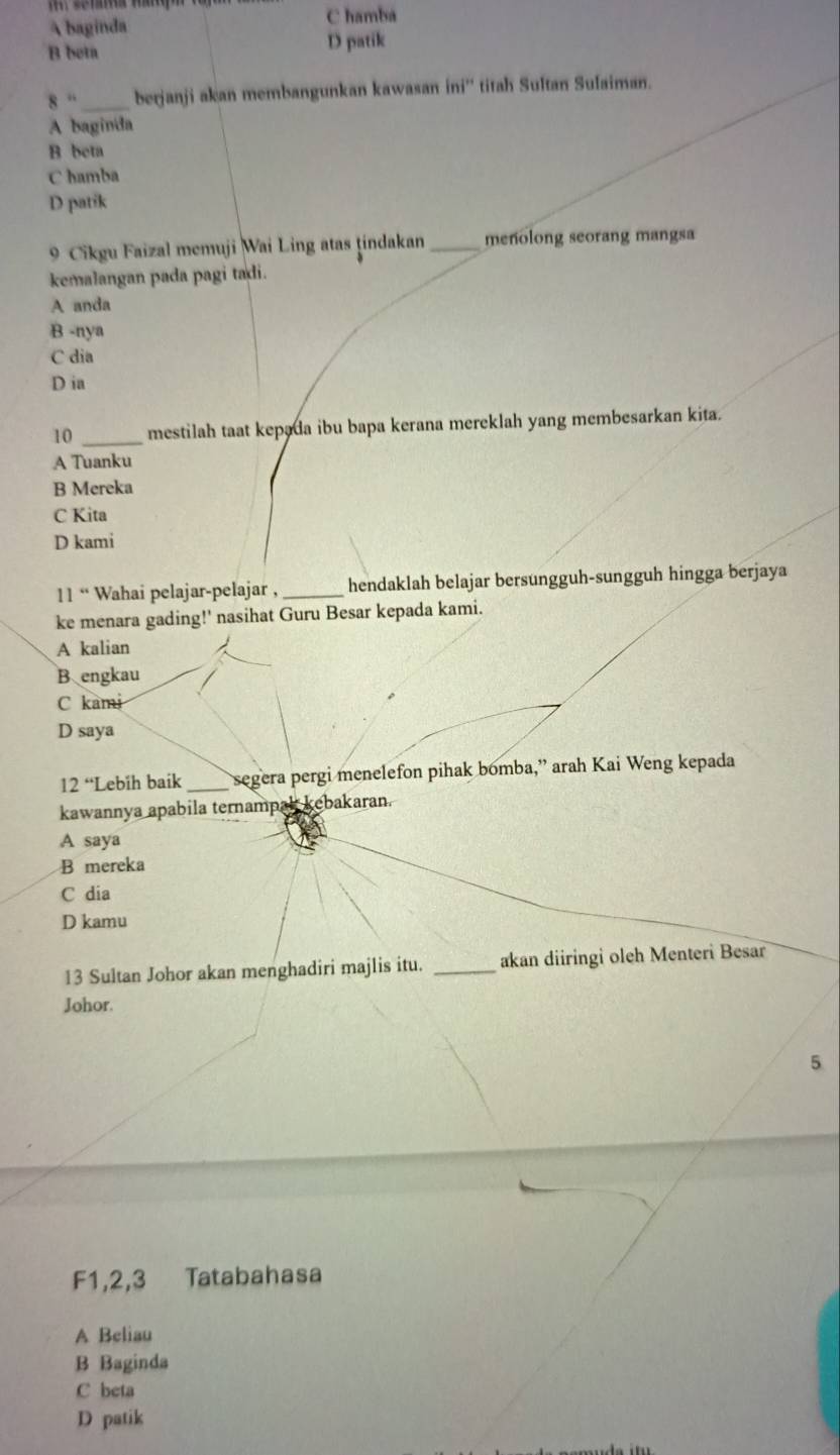 A baginda
C hamba
B beta
D patik
8'' _berjanji akan membangunkan kawasan ini'' titah Sultan Sufaiman.
A baginda
B beta
C hamba
D patik
9 Cikgu Faizal memuji Wai Ling atas tindakan _menolong seorang mangsa
kemalangan pada pagi tadi.
A anda
B -nya
C dia
D ia
10 _mestilah taat kepada ibu bapa kerana mereklah yang membesarkan kita.
A Tuanku
B Mereka
C Kita
D kami
11° Wahai pelajar-pelajar , _hendaklah belajar bersungguh-sungguh hingga berjaya
ke menara gading!' nasihat Guru Besar kepada kami.
A kalian
B engkau
C kami
D saya
12“'' Lebíh baik _segera pergi menelefon pihak bomba,” arah Kai Weng kepada
kawannya apabila ternampak kebakaran.
A saya
B mereka
C dia
D kamu
13 Sultan Johor akan menghadiri majlis itu. _akan diiringi oleh Menteri Besar
Johor
5
F1, 2, 3 Tatabahasa
A Beliau
B Baginda
C beta
D patik