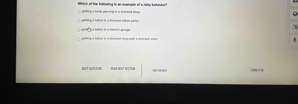 Which of the following is an example of a risky behavior?
getting a body piercing in a licensed shop
getting a tattoo in a licensed tattoo parlor
get 30 a tattoo in a friend's garage
getting a tattoo in a licensed shop with a licensed artist 
NEXT QUESTION READ NEXT SECTION ASK FOR HELP TURN IT IN