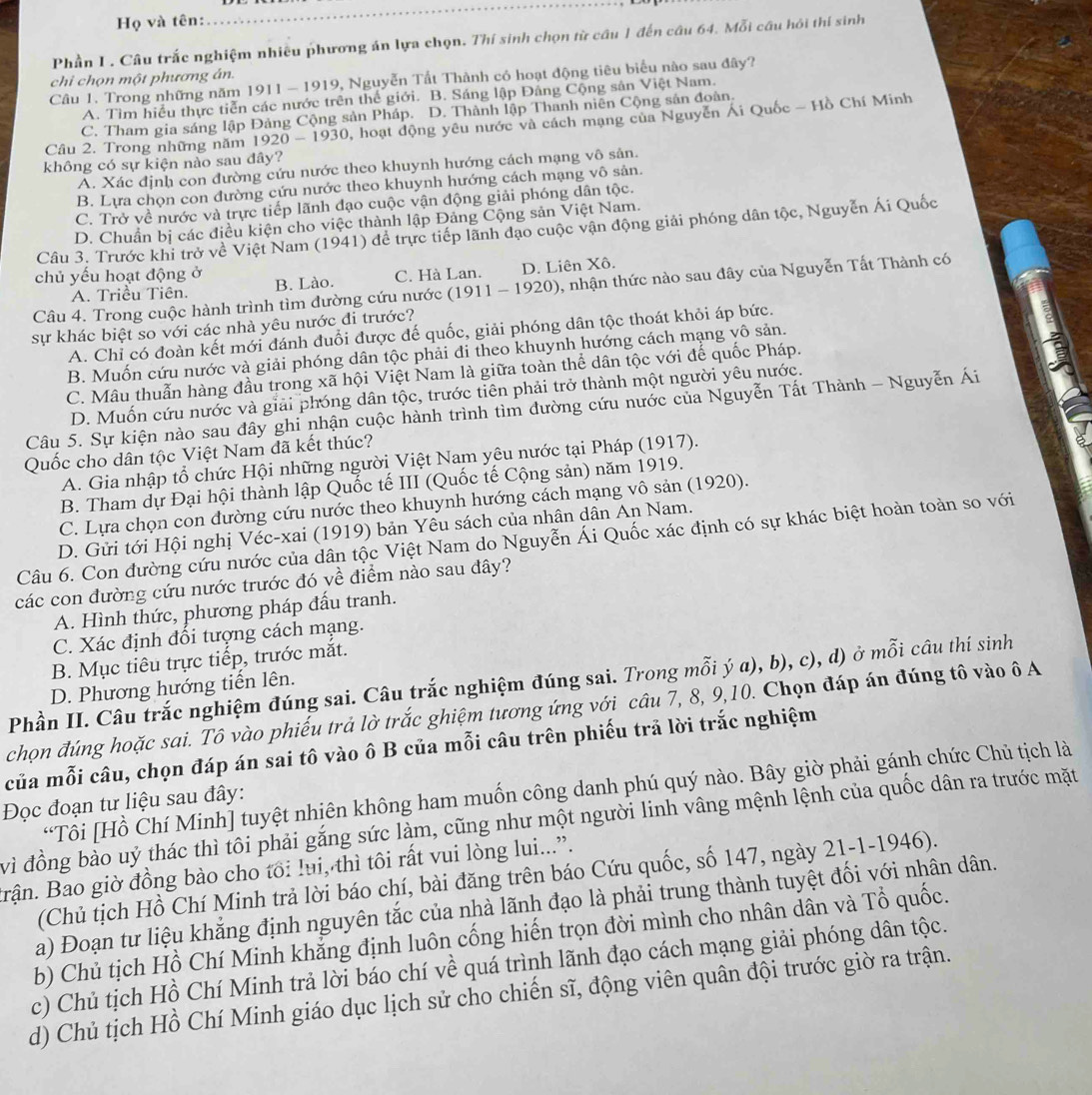 Họ và tên:
Phần I . Câu trắc nghiệm nhiều phương án lựa chọn. Thí sinh chọn từ câu 1 đến câu 64. Mỗi câu hỏi thí sinh
chi chọn một phương án.
Câu 1. Trong những năm 1911 - 1919, Nguyễn Tất Thành có hoạt động tiêu biểu nào sau đây?
A. Tìm hiểu thực tiễn các nước trên thế giới. B. Sáng lập Đảng Cộng sản Việt Nam.
C. Tham gia sáng lập Đảng Cộng sản Pháp. D. Thành lập Thanh niên Cộng sản đoàn.
Câu 2. Trong những năm 1920-1930 2, hoạt động yêu nước và cách mạng của Nguyễn Ái Quốc - Hồ Chí Minh
không có sự kiện nào sau dây?
A. Xác định con đường cứu nước theo khuynh hướng cách mạng vô sản.
B. Lựa chọn con đường cứu nước theo khuynh hướng cách mạng vô sản.
C. Trở về nước và trực tiếp lãnh đạo cuộc vận động giải phóng dân tộc.
D. Chuẩn bị các điều kiện cho việc thành lập Đảng Cộng sản Việt Nam.
Câu 3. Trước khi trở về Việt Nam (1941) để trực tiếp lãnh đạo cuộc vận động giải phóng dân tộc, Nguyễn Ái Quốc
chủ yếu hoạt động ở B. Lào. C. Hà Lan. D. Liên Xô.
Câu 4. Trong cuộc hành trình tìm đường cứu nước (1911-192 () 0, nhận thức nào sau đây của Nguyễn Tất Thành có
A. Triều Tiên.
sự khác biệt so với các nhà yêu nước đi trước?
A. Chỉ có đoàn kết mới đánh đuổi được đế quốc, giải phóng dân tộc thoát khỏi áp bức.
B. Muốn cứu nước và giải phóng dân tộc phải đi theo khuynh hướng cách mạng vô sản.
C. Mâu thuẫn hàng đầu trong xã hội Việt Nam là giữa toàn thể dân tộc với đế quốc Pháp.
D. Muốn cứu nước và giải phóng dân tộc, trước tiên phải trở thành một người yêu nước.
Câu 5. Sự kiện nào sau đây ghi nhận cuộc hành trình tìm đường cứu nước của Nguyễn Tất Thành - Nguyễn Ái
Quốc cho dân tộc Việt Nam đã kết thúc?
A. Gia nhập tổ chức Hội những người Việt Nam yêu nước tại Pháp (1917).
B. Tham dự Đại hội thành lập Quốc tế III (Quốc tế Cộng sản) năm 1919.
C. Lựa chọn con đường cứu nước theo khuynh hướng cách mạng vô sản (1920).
D. Gửi tới Hội nghị Véc-xai (1919) bản Yêu sách của nhân dân An Nam.
Câu 6. Con đường cứu nước của dân tộc Việt Nam do Nguyễn Ái Quốc xác định có sự khác biệt hoàn toàn so với
các con đường cứu nước trước đó về điểm nào sau đây?
A. Hình thức, phương pháp đấu tranh.
C. Xác định đổi tượng cách mạng.
B. Mục tiêu trực tiếp, trước mắt.
Phần II. Câu trắc nghiệm đúng sai. Câu trắc nghiệm đúng sai. Trong mỗi ý a), b), c), d) ở mỗi câu thí sinh
D. Phương hướng tiến lên.
chọn đúng hoặc sai. Tô vào phiếu trả lờ trắc ghiệm tương ứng với câu 7, 8, 9,10. Chọn đáp án đúng tô vào ô A
của mỗi câu, chọn đáp án sai tô vào ô B của mỗi câu trên phiếu trả lời trắc nghiệm
“Tôi [Hồ Chí Minh] tuyệt nhiên không ham muốn công danh phú quý nào. Bây giờ phải gánh chức Chủ tịch là
Đọc đoạn tư liệu sau đây:
vì đồng bảo uỷ thác thì tôi phải gắng sức làm, cũng như một người linh vâng mệnh lệnh của quốc dân ra trước mặt
Brận. Bao giờ đồng bào cho tôi lui, thì tôi rất vui lòng lui...”.
(Chủ tịch Hồ Chí Minh trả lời báo chí, bài đăng trên báo Cứu quốc, số 147, ngày 21-1-1946).
a) Đoạn tư liệu khẳng định nguyên tắc của nhà lãnh đạo là phải trung thành tuyệt đối với nhân dân.
b) Chủ tịch Hồ Chí Minh khắng định luôn cống hiến trọn đời mình cho nhân dân và Tổ quốc.
c) Chủ tịch Hồ Chí Minh trả lời báo chí về quá trình lãnh đạo cách mạng giải phóng dân tộc.
d) Chủ tịch Hồ Chí Minh giáo dục lịch sử cho chiến sĩ, động viên quân đội trước giờ ra trận.