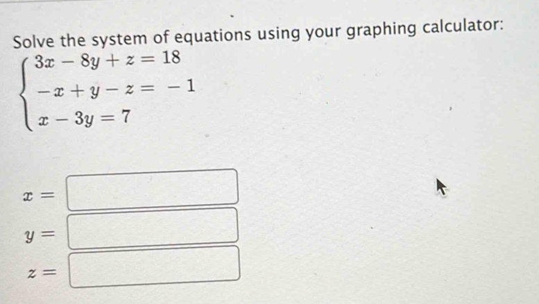 Solve the system of equations using your graphing calculator:
beginarrayl 3x-8y+z=18 -x+y-z=-1 x-3y=7endarray.
x=
y=
z=