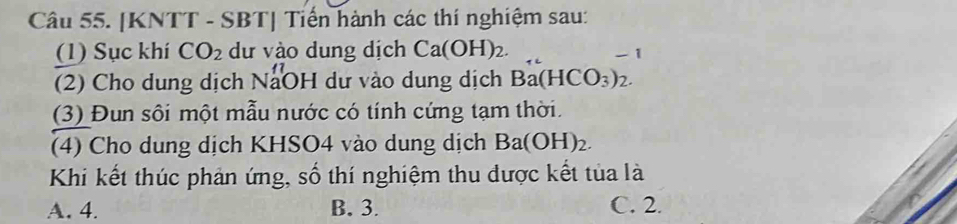 [KNTT - SBT] Tiến hành các thí nghiệm sau:
(1) Sục khí CO_2 dư vào dung dịch Ca(OH)_2. 
- 1
(2) Cho dung dịch NaOH dư vào dung dịch Ba(HCO_3)_2
(3) Đun sôi một mẫu nước có tính cứng tạm thời.
(4) Cho dung dịch KHSO4 vào dung dịch Ba(OH)_2. 
Khi kết thúc phản ứng, số thí nghiệm thu dược kết tủa là
A. 4. B. 3. C. 2.