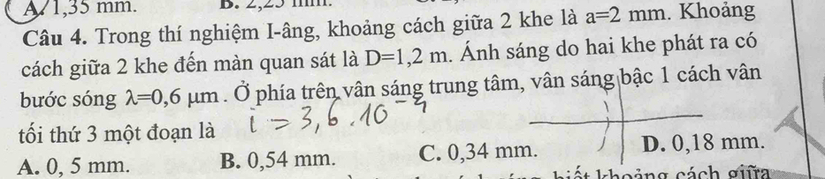 A 1,35 mm. B. 2,25 mm.
Câu 4. Trong thí nghiệm I-âng, khoảng cách giữa 2 khe là a=2mm. Khoảng
cách giữa 2 khe đến màn quan sát là D=1,2m. Ánh sáng do hai khe phát ra có
bước sóng lambda =0,6mu m. Ở phía trên vân sáng trung tâm, vân sáng bậc 1 cách vân
tối thứ 3 một đoạn là
A. 0, 5 mm. B. 0,54 mm. C. 0,34 mm. D. 0,18 mm.
* h o i n g cách s